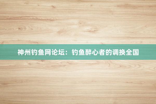 神州钓鱼网论坛：钓鱼醉心者的调换全国